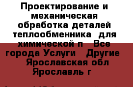 Проектирование и механическая обработка деталей теплообменника  для химической п - Все города Услуги » Другие   . Ярославская обл.,Ярославль г.